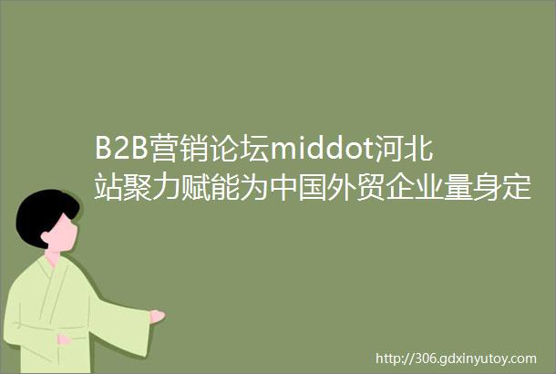 B2B营销论坛middot河北站聚力赋能为中国外贸企业量身定制出海方案